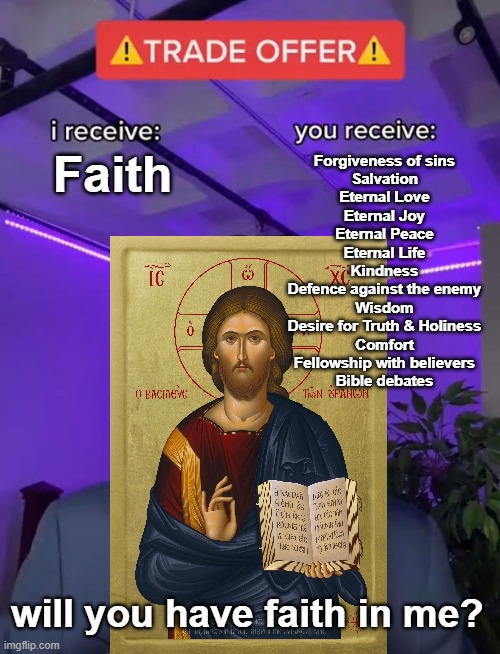 Trade Offer | Faith; Forgiveness of sins
Salvation
Eternal Love
Eternal Joy
Eternal Peace
Eternal Life
Kindness
Defence against the enemy
Wisdom
Desire for Truth & Holiness
Comfort
Fellowship with believers
Bible debates; will you have faith in me? | image tagged in trade offer | made w/ Imgflip meme maker