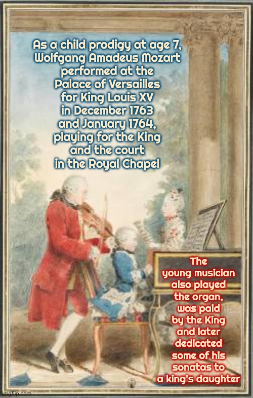 Wolfgang Amadeus Mozart | As a child prodigy at age 7,
Wolfgang Amadeus Mozart
performed at the
Palace of Versailles
for King Louis XV
in December 1763
and January 1764,
playing for the King
and the court
in the Royal Chapel; The young musician also played the organ, was paid by the King and later dedicated some of his sonatas to a king's daughter | image tagged in memes,mozart,wolfgang,history,piano,woah that's interesting but i sure dont care | made w/ Imgflip meme maker