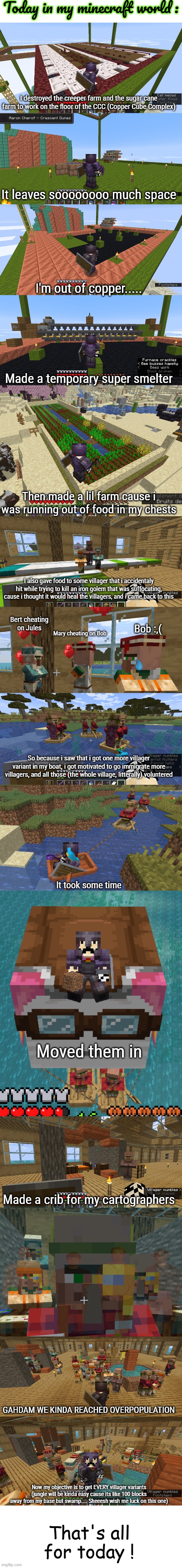 I should maybe turn this whole section of the boat into a trading hall idk im not a fan of the idea they can't free roam | Today in my minecraft world :; I destroyed the creeper farm and the sugar cane farm to work on the floor of the CCC (Copper Cube Complex); It leaves soooooooo much space; I'm out of copper..... Made a temporary super smelter; Then made a lil farm cause i was running out of food in my chests; I also gave food to some villager that i accidentaly hit while trying to kill an iron golem that was suffocating, cause i thought it would heal the villagers, and i came back to this; Bert cheating on Jules; Bob :,(; Mary cheating on Bob; So because i saw that i got one more villager variant in my boat, i got motivated to go immigrate more villagers, and all those (the whole village, litterally) voluntered; It took some time; Moved them in; Made a crib for my cartographers; GAHDAM WE KINDA REACHED OVERPOPULATION; Now my objective is to get EVERY villager variants (jungle will be kinda easy cause its like 100 blocks away from my base but swamp.... Sheeesh wish me luck on this one); That's all for today ! | made w/ Imgflip meme maker