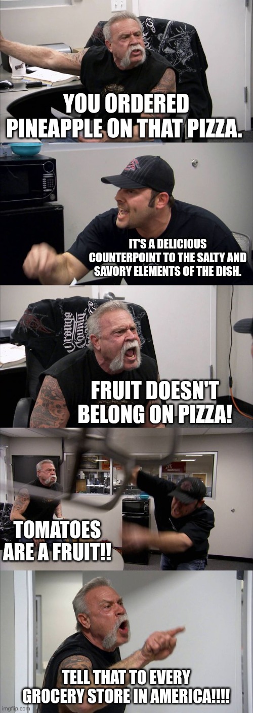 American Chopper Argument | YOU ORDERED PINEAPPLE ON THAT PIZZA. IT'S A DELICIOUS COUNTERPOINT TO THE SALTY AND SAVORY ELEMENTS OF THE DISH. FRUIT DOESN'T BELONG ON PIZZA! TOMATOES ARE A FRUIT!! TELL THAT TO EVERY GROCERY STORE IN AMERICA!!!! | image tagged in memes,american chopper argument | made w/ Imgflip meme maker