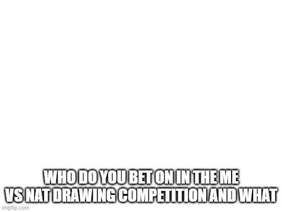 Blank White Template | WHO DO YOU BET ON IN THE ME VS NAT DRAWING COMPETITION AND WHAT | image tagged in blank white template | made w/ Imgflip meme maker
