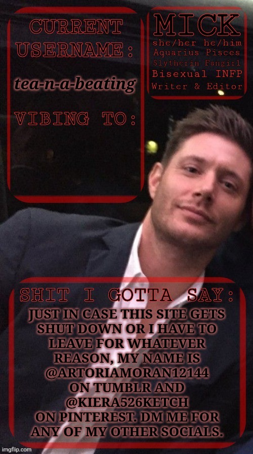Both Usernames Are In Lower Case, I'm Just Too Lazy To Edit The Text Of The Temp | tea-n-a-beating; JUST IN CASE THIS SITE GETS
SHUT DOWN OR I HAVE TO
LEAVE FOR WHATEVER
REASON, MY NAME IS
@ARTORIAMORAN12144
ON TUMBLR AND
@KIERA526KETCH
ON PINTEREST. DM ME FOR
ANY OF MY OTHER SOCIALS. | image tagged in kiermick jensen ackles,i really hope it doesnt go,but in case if it does,social media,tumblr,pinterest | made w/ Imgflip meme maker
