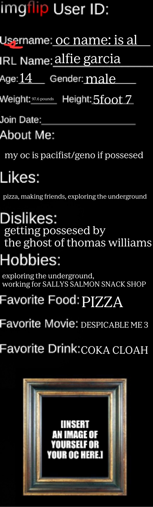 imgflip ID Card | oc name: is al alfie garcia 14 male 97.6 pounds 5foot 7 my oc is pacifist/geno if possesed pizza, making friends, exploring the underground  | image tagged in imgflip id card | made w/ Imgflip meme maker