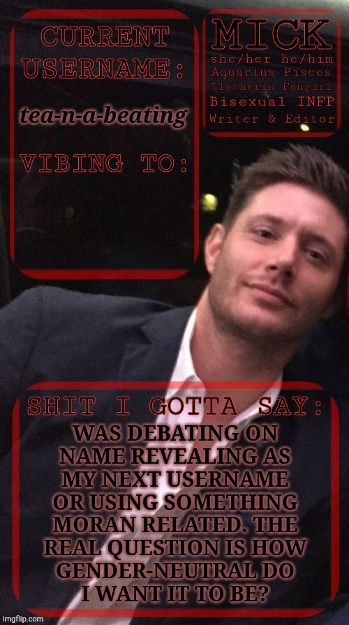 It's A Really Hard Decision | tea-n-a-beating; WAS DEBATING ON
NAME REVEALING AS
MY NEXT USERNAME
OR USING SOMETHING
MORAN RELATED. THE
REAL QUESTION IS HOW
GENDER-NEUTRAL DO
I WANT IT TO BE? | image tagged in kiermick jensen ackles,name reveal,middle names,sebastian moran,next username,what should i do | made w/ Imgflip meme maker