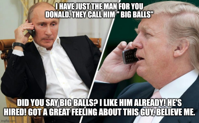 Putin/Trump phone call | I HAVE JUST THE MAN FOR YOU DONALD. THEY CALL HIM " BIG BALLS" DID YOU SAY BIG BALLS? I LIKE HIM ALREADY! HE'S HIRED! GOT A GREAT FEELING AB | image tagged in putin/trump phone call | made w/ Imgflip meme maker
