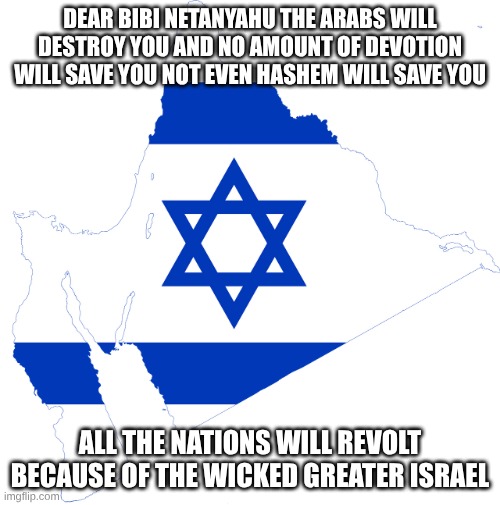 netanyahu betrays his Arab allies | DEAR BIBI NETANYAHU THE ARABS WILL DESTROY YOU AND NO AMOUNT OF DEVOTION WILL SAVE YOU NOT EVEN HASHEM WILL SAVE YOU; ALL THE NATIONS WILL REVOLT BECAUSE OF THE WICKED GREATER ISRAEL | image tagged in flag map of greater israel,evil | made w/ Imgflip meme maker