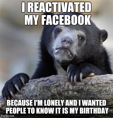 Confession Bear | I REACTIVATED MY FACEBOOK BECAUSE I'M LONELY AND I WANTED PEOPLE TO KNOW IT IS MY BIRTHDAY | image tagged in memes,confession bear,AdviceAnimals | made w/ Imgflip meme maker