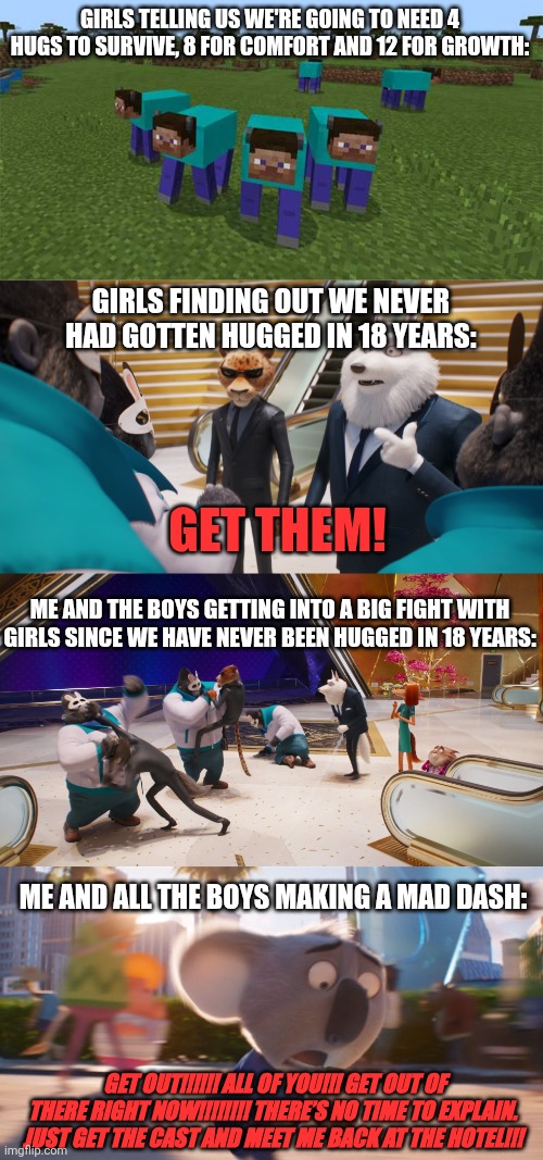 When me and the boys are anti huggers | GIRLS TELLING US WE'RE GOING TO NEED 4 HUGS TO SURVIVE, 8 FOR COMFORT AND 12 FOR GROWTH:; GIRLS FINDING OUT WE NEVER HAD GOTTEN HUGGED IN 18 YEARS:; GET THEM! ME AND THE BOYS GETTING INTO A BIG FIGHT WITH GIRLS SINCE WE HAVE NEVER BEEN HUGGED IN 18 YEARS:; ME AND ALL THE BOYS MAKING A MAD DASH:; GET OUT!!!!!! ALL OF YOU!!! GET OUT OF THERE RIGHT NOW!!!!!!!! THERE’S NO TIME TO EXPLAIN. JUST GET THE CAST AND MEET ME BACK AT THE HOTEL!!! | image tagged in me and the boys,memes,fun,funny memes,hugs,bro im out of here | made w/ Imgflip meme maker
