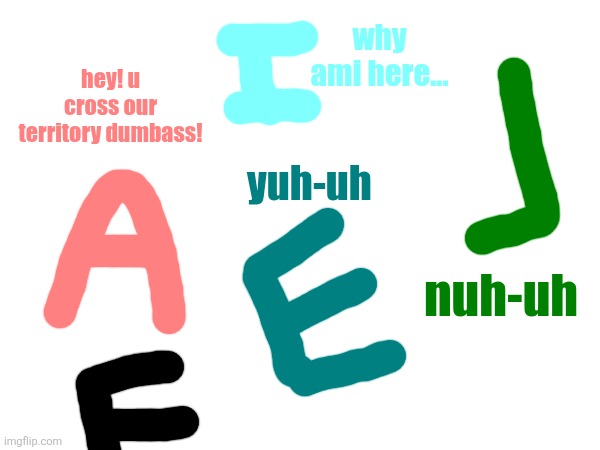 !CRINGE WARNING! | why ami here... hey! u cross our territory dumbass! yuh-uh; nuh-uh | image tagged in alphabet,cringe,dies from cringe,oh no cringe | made w/ Imgflip meme maker