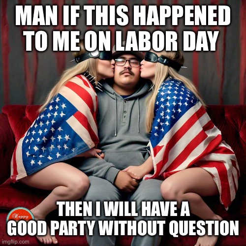 Happy Labor Day! | MAN IF THIS HAPPENED TO ME ON LABOR DAY; THEN I WILL HAVE A GOOD PARTY WITHOUT QUESTION | image tagged in happy labor day | made w/ Imgflip meme maker