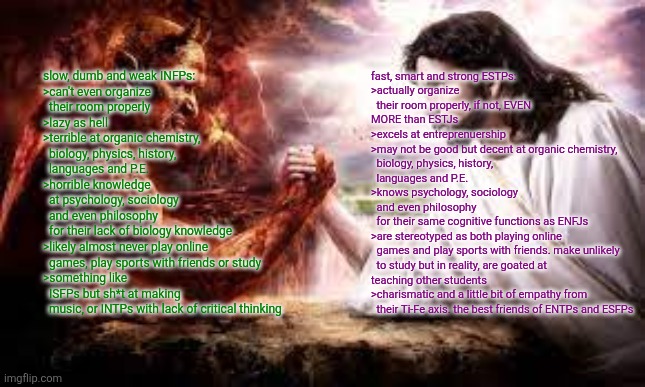 Virgin INFPs vs Chad ESTPs | slow, dumb and weak INFPs:
>can't even organize
  their room properly
>lazy as hell
>terrible at organic chemistry,
  biology, physics, history,
  languages and P.E.
>horrible knowledge
  at psychology, sociology
  and even philosophy
  for their lack of biology knowledge
>likely almost never play online
  games, play sports with friends or study
>something like
  ISFPs but sh*t at making
  music, or INTPs with lack of critical thinking; fast, smart and strong ESTPs:
>actually organize
  their room properly, if not, EVEN MORE than ESTJs
>excels at entreprenuership
>may not be good but decent at organic chemistry,
  biology, physics, history,
  languages and P.E.
>knows psychology, sociology
  and even philosophy
  for their same cognitive functions as ENFJs
>are stereotyped as both playing online
  games and play sports with friends. make unlikely
  to study but in reality, are goated at teaching other students
>charismatic and a little bit of empathy from
  their Ti-Fe axis. the best friends of ENTPs and ESFPs | image tagged in epic arm wrestle,virgin vs chad,infp,estp,average fan vs average enjoyer | made w/ Imgflip meme maker