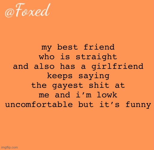 foxed orange temp | my best friend who is straight and also has a girlfriend keeps saying the gayest shit at me and i’m lowk uncomfortable but it’s funny | image tagged in foxed orange temp | made w/ Imgflip meme maker