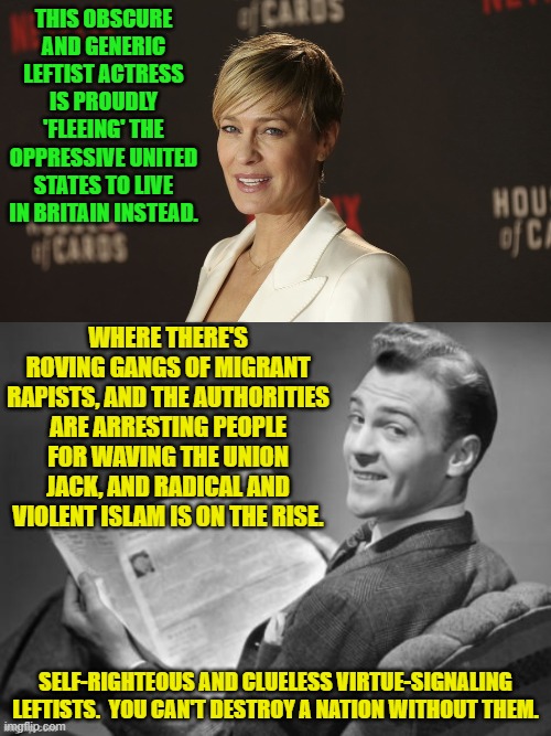 You go girl!  You do you. | THIS OBSCURE AND GENERIC LEFTIST ACTRESS IS PROUDLY 'FLEEING' THE OPPRESSIVE UNITED STATES TO LIVE IN BRITAIN INSTEAD. WHERE THERE'S ROVING GANGS OF MIGRANT RAPISTS, AND THE AUTHORITIES ARE ARRESTING PEOPLE FOR WAVING THE UNION JACK, AND RADICAL AND VIOLENT ISLAM IS ON THE RISE. SELF-RIGHTEOUS AND CLUELESS VIRTUE-SIGNALING LEFTISTS.  YOU CAN'T DESTROY A NATION WITHOUT THEM. | image tagged in yep | made w/ Imgflip meme maker