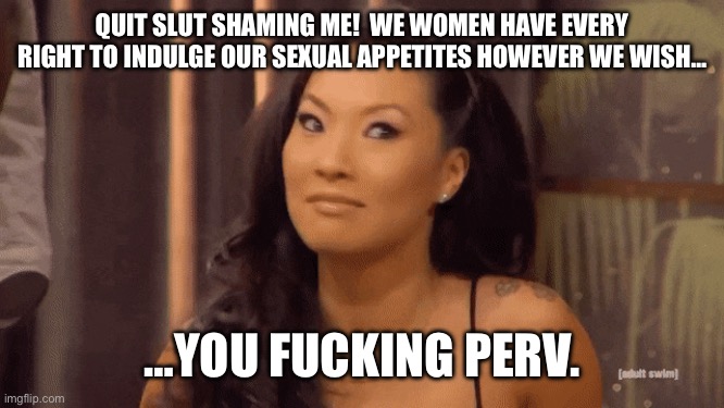 Asa Akira | QUIT SLUT SHAMING ME!  WE WOMEN HAVE EVERY RIGHT TO INDULGE OUR SEXUAL APPETITES HOWEVER WE WISH…; …YOU FUCKING PERV. | image tagged in asa akira | made w/ Imgflip meme maker