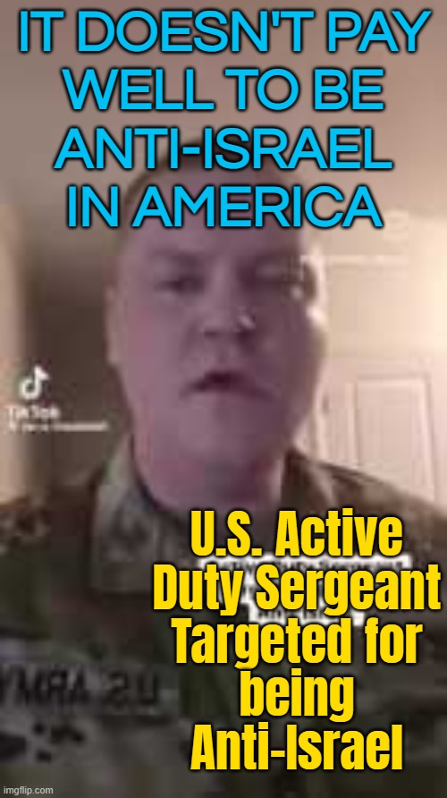 U.S. Active Duty Sergeant Targeted for being Anti-Israel | IT DOESN'T PAY
WELL TO BE
ANTI-ISRAEL
IN AMERICA; U.S. Active
Duty Sergeant
Targeted for
being
Anti-Israel | image tagged in free palestine,united states of america,anti-semite and a racist,anti-semitism,palestine,genocide | made w/ Imgflip meme maker