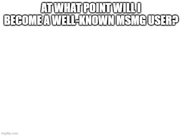 AT WHAT POINT WILL I BECOME A WELL-KNOWN MSMG USER? | made w/ Imgflip meme maker