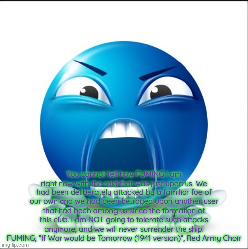 Angry Blue Guy | You cannot tell how FUMING I am right now with the raid that was just upon us. We had been deliberately attacked by a familiar foe of our own and we had been betrayed upon another user that had been among us since the formation of this club. I am NOT going to tolerate such attacks anymore, and we will never surrender the ship! FUMING; “If War would be Tomorrow (1941 version)”, Red Army Choir | image tagged in angry blue guy | made w/ Imgflip meme maker