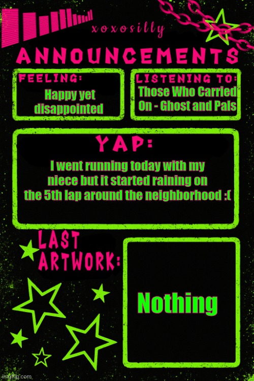 She was slow but she's young so it's ok | Those Who Carried On - Ghost and Pals; Happy yet disappointed; I went running today with my niece but it started raining on the 5th lap around the neighborhood :(; Nothing | image tagged in updated xoxosilly announcements | made w/ Imgflip meme maker
