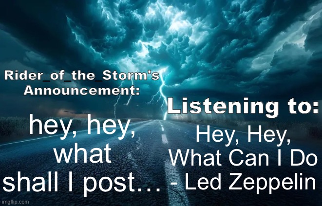 Rider_of_the_Storm's Announcement Template | hey, hey, what shall I post…; Hey, Hey, What Can I Do - Led Zeppelin | image tagged in rider_of_the_storm's announcement template | made w/ Imgflip meme maker