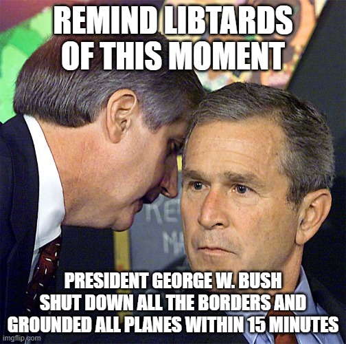 Bush Learning About 9/11 | REMIND LIBTARDS OF THIS MOMENT PRESIDENT GEORGE W. BUSH SHUT DOWN ALL THE BORDERS AND GROUNDED ALL PLANES WITHIN 15 MINUTES | image tagged in bush learning about 9/11 | made w/ Imgflip meme maker