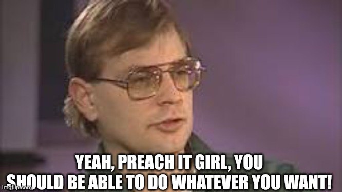 Dahmer | YEAH, PREACH IT GIRL, YOU SHOULD BE ABLE TO DO WHATEVER YOU WANT! | image tagged in dahmer | made w/ Imgflip meme maker