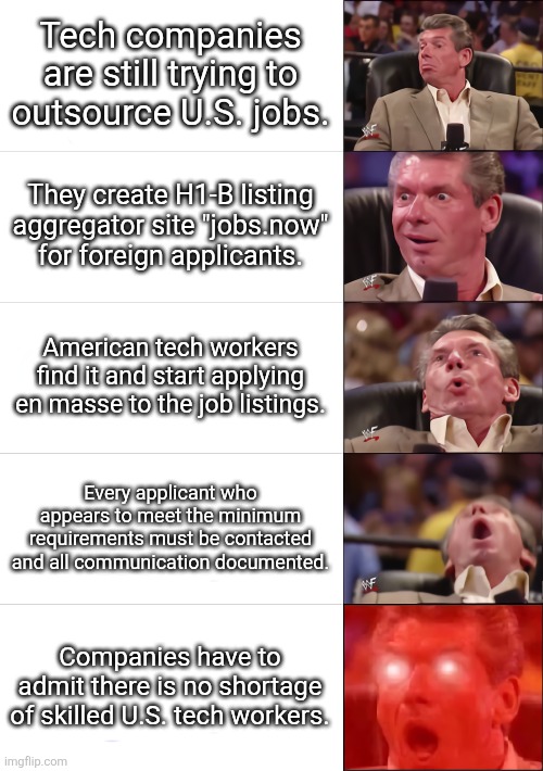 tech brooooooo | Tech companies are still trying to outsource U.S. jobs. They create H1-B listing aggregator site "jobs.now" for foreign applicants. American tech workers find it and start applying en masse to the job listings. Every applicant who appears to meet the minimum requirements must be contacted and all communication documented. Companies have to admit there is no shortage of skilled U.S. tech workers. | image tagged in vince mcmahon 5 tier,political meme,make america great again | made w/ Imgflip meme maker
