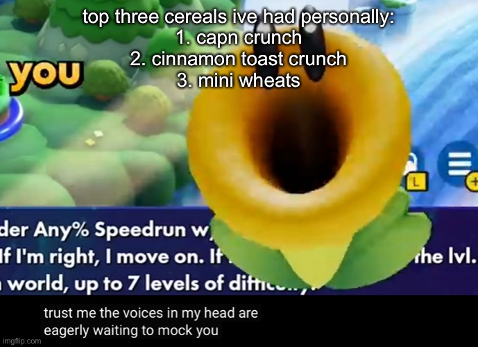trust me the voices in my head are eagerly waiting to mock you | top three cereals ive had personally:
1. capn crunch
2. cinnamon toast crunch
3. mini wheats | image tagged in trust me the voices in my head are eagerly waiting to mock you | made w/ Imgflip meme maker