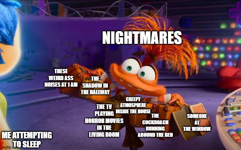Anxiety | NIGHTMARES; THE SHADOW IN THE HALLWAY; THESE WEIRD ASS NOISES AT 1 AM; CREEPY ATMOSPHERE INSIDE THE HOUSE; THE TV PLAYING HORROR MOVIES IN THE LIVING ROOM; THE COCKROACH RUNNING AROUND THE BED; SOMEONE AT THE WINDOW; ME ATTEMPTING TO SLEEP | image tagged in anxiety,nightmares | made w/ Imgflip meme maker