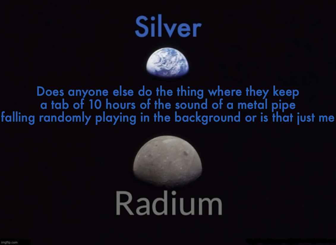 Silver and Radium's Shared Space Template | Does anyone else do the thing where they keep a tab of 10 hours of the sound of a metal pipe falling randomly playing in the background or is that just me | image tagged in silver and radium's shared space template | made w/ Imgflip meme maker