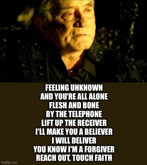 Your own personal Jesus | FEELING UNKNOWN
AND YOU'RE ALL ALONE
FLESH AND BONE
BY THE TELEPHONE
LIFT UP THE RECEIVER
I'LL MAKE YOU A BELIEVER
I WILL DELIVER
YOU KNOW I'M A FORGIVER
REACH OUT, TOUCH FAITH | image tagged in johnny cash hurt,personal,jesus | made w/ Imgflip meme maker