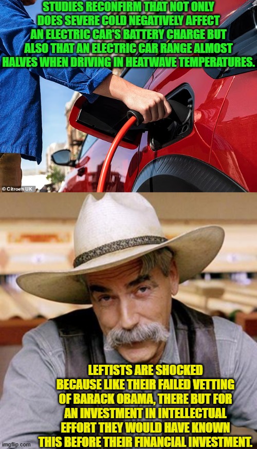 So no driving in northern states in the winter or in southern states in the summer. | STUDIES RECONFIRM THAT NOT ONLY DOES SEVERE COLD NEGATIVELY AFFECT AN ELECTRIC CAR'S BATTERY CHARGE BUT ALSO THAT AN ELECTRIC CAR RANGE ALMOST HALVES WHEN DRIVING IN HEATWAVE TEMPERATURES. LEFTISTS ARE SHOCKED BECAUSE LIKE THEIR FAILED VETTING OF BARACK OBAMA, THERE BUT FOR AN INVESTMENT IN INTELLECTUAL EFFORT THEY WOULD HAVE KNOWN THIS BEFORE THEIR FINANCIAL INVESTMENT. | image tagged in yep | made w/ Imgflip meme maker