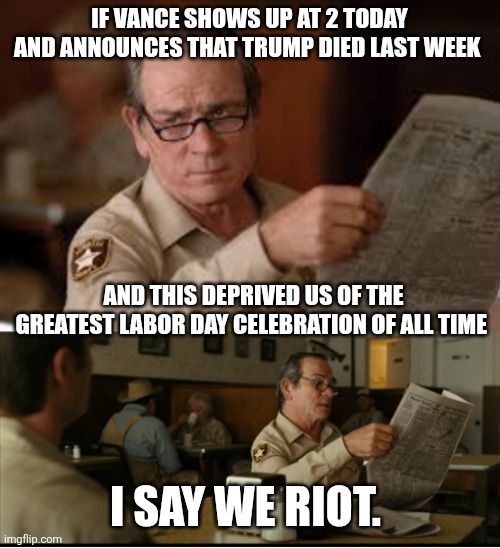 Tommy Explains | IF VANCE SHOWS UP AT 2 TODAY AND ANNOUNCES THAT TRUMP DIED LAST WEEK; AND THIS DEPRIVED US OF THE GREATEST LABOR DAY CELEBRATION OF ALL TIME; I SAY WE RIOT. | image tagged in tommy explains | made w/ Imgflip meme maker