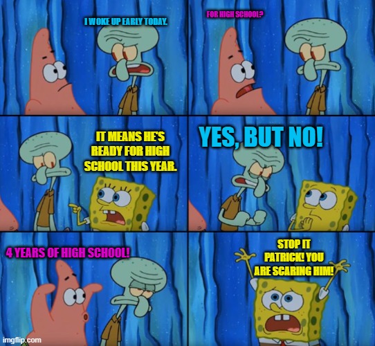 High school be like | I WOKE UP EARLY TODAY. FOR HIGH SCHOOL? IT MEANS HE'S READY FOR HIGH SCHOOL THIS YEAR. YES, BUT NO! STOP IT PATRICK! YOU ARE SCARING HIM! 4 YEARS OF HIGH SCHOOL! | image tagged in stop it patrick you're scaring him correct text boxes | made w/ Imgflip meme maker
