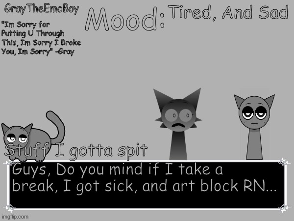 Sorry.... | Tired, And Sad; Guys, Do you mind if I take a break, I got sick, and art block RN... | image tagged in graytheemoboy annoncement temp | made w/ Imgflip meme maker