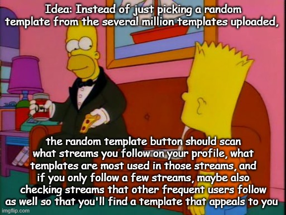 Por que tan elegante homero | Idea: Instead of just picking a random template from the several million templates uploaded, the random template button should scan what streams you follow on your profile, what templates are most used in those streams, and if you only follow a few streams, maybe also checking streams that other frequent users follow as well so that you'll find a template that appeals to you | image tagged in por que tan elegante homero | made w/ Imgflip meme maker