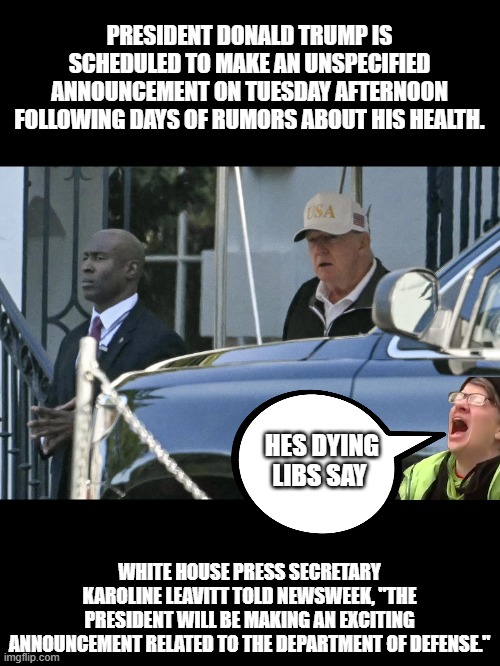 It says right in the article what the purpose is, but MSM will bury it in the article | PRESIDENT DONALD TRUMP IS SCHEDULED TO MAKE AN UNSPECIFIED ANNOUNCEMENT ON TUESDAY AFTERNOON FOLLOWING DAYS OF RUMORS ABOUT HIS HEALTH. HES DYING LIBS SAY; WHITE HOUSE PRESS SECRETARY KAROLINE LEAVITT TOLD NEWSWEEK, "THE PRESIDENT WILL BE MAKING AN EXCITING ANNOUNCEMENT RELATED TO THE DEPARTMENT OF DEFENSE." | made w/ Imgflip meme maker