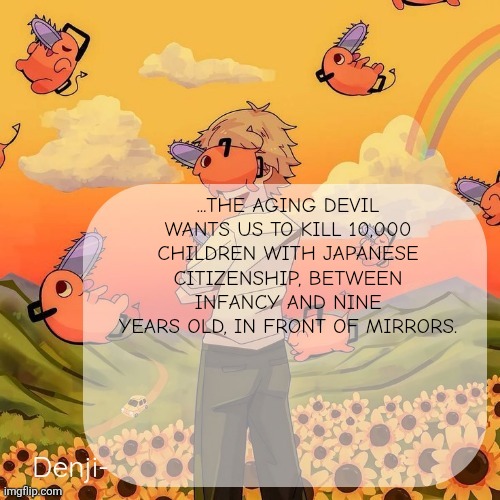 This was an actual line from the Manga | ...THE AGING DEVIL WANTS US TO KILL 10,000 CHILDREN WITH JAPANESE CITIZENSHIP, BETWEEN INFANCY AND NINE YEARS OLD, IN FRONT OF MIRRORS. | image tagged in denji announcement template | made w/ Imgflip meme maker