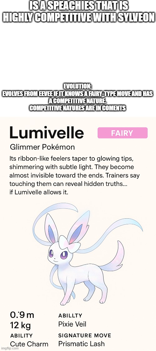 new fakemon | IS A SPEACHIES THAT IS HIGHLY COMPETITIVE WITH SYLVEON; EVOLUTION:

EVOLVES FROM EEVEE IF IT KNOWS A FAIRY-TYPE MOVE AND HAS A COMPETITIVE NATURE. COMPETITIVE NATURES ARE IN COMENTS | image tagged in pokemon,fakemon | made w/ Imgflip meme maker