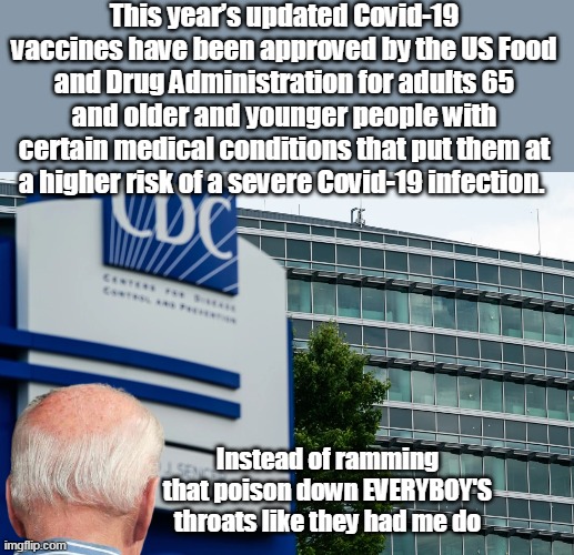 They actually wanted Jab Fetuses in the Womb | This year’s updated Covid-19 vaccines have been approved by the US Food and Drug Administration for adults 65 and older and younger people with certain medical conditions that put them at a higher risk of a severe Covid-19 infection. Instead of ramming that poison down EVERYBOY'S throats like they had me do | image tagged in covid approval biden ramming meme | made w/ Imgflip meme maker
