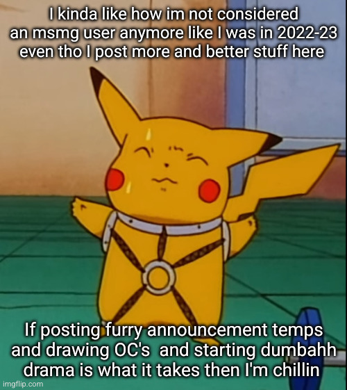 guess I'll just be a plain W user instead sighhh | I kinda like how im not considered an msmg user anymore like I was in 2022-23 even tho I post more and better stuff here; If posting furry announcement temps and drawing OC's  and starting dumbahh drama is what it takes then I'm chillin | image tagged in kinky pikachu,msmg,stupid people,funny,w user,hahaha | made w/ Imgflip meme maker