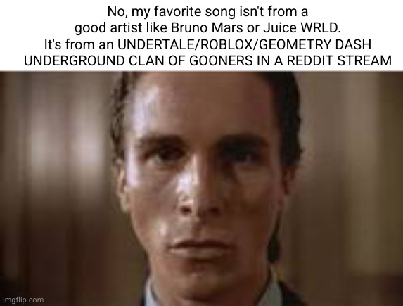 Patrick Bateman staring | No, my favorite song isn't from a good artist like Bruno Mars or Juice WRLD. It's from an UNDERTALE/ROBLOX/GEOMETRY DASH UNDERGROUND CLAN OF | image tagged in patrick bateman staring | made w/ Imgflip meme maker