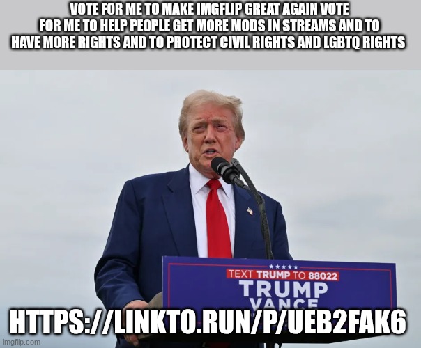 trump | VOTE FOR ME TO MAKE IMGFLIP GREAT AGAIN VOTE FOR ME TO HELP PEOPLE GET MORE MODS IN STREAMS AND TO HAVE MORE RIGHTS AND TO PROTECT CIVIL RIGHTS AND LGBTQ RIGHTS; HTTPS://LINKTO.RUN/P/UEB2FAK6 | image tagged in trump | made w/ Imgflip meme maker