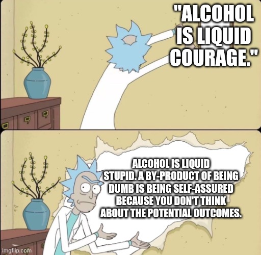 Rick Reveals Truth | "ALCOHOL IS LIQUID COURAGE."; ALCOHOL IS LIQUID STUPID. A BY-PRODUCT OF BEING DUMB IS BEING SELF-ASSURED BECAUSE YOU DON'T THINK ABOUT THE POTENTIAL OUTCOMES. | image tagged in rick reveals truth | made w/ Imgflip meme maker