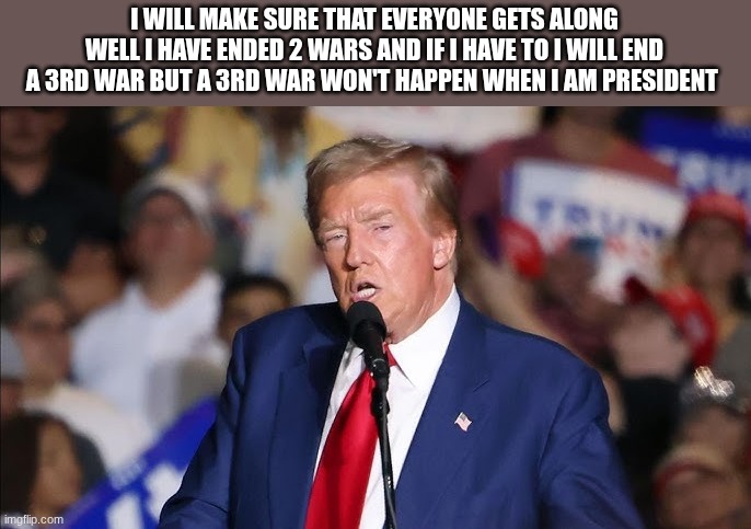 trump | I WILL MAKE SURE THAT EVERYONE GETS ALONG WELL I HAVE ENDED 2 WARS AND IF I HAVE TO I WILL END A 3RD WAR BUT A 3RD WAR WON'T HAPPEN WHEN I A | image tagged in trump | made w/ Imgflip meme maker