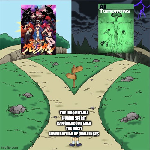 In terms of tone, not quality. | THE INDOMITABLE HUMAN SPIRIT CAN OVERCOME EVEN THE MOST LOVECRAFTIAN OF CHALLENGES | image tagged in two paths,anime | made w/ Imgflip meme maker