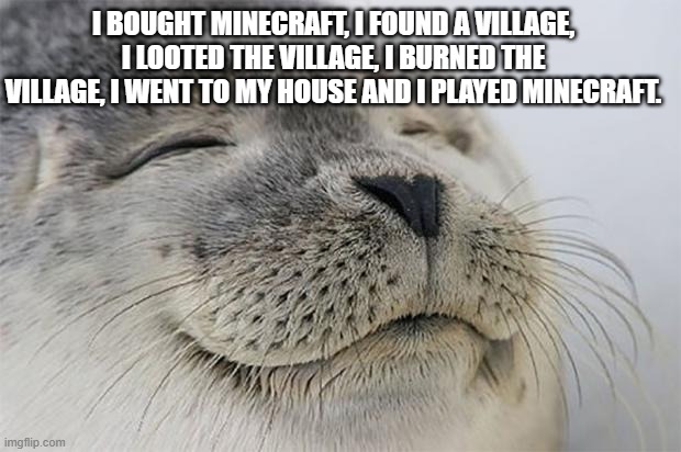 first time playing minecraft | I BOUGHT MINECRAFT, I FOUND A VILLAGE, I LOOTED THE VILLAGE, I BURNED THE VILLAGE, I WENT TO MY HOUSE AND I PLAYED MINECRAFT. | image tagged in memes,satisfied seal | made w/ Imgflip meme maker