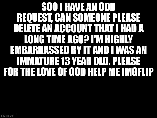 The user I was is "Scups". I just want the past to be taken care of please | SOO I HAVE AN ODD REQUEST, CAN SOMEONE PLEASE DELETE AN ACCOUNT THAT I HAD A LONG TIME AGO? I'M HIGHLY EMBARRASSED BY IT AND I WAS AN IMMATURE 13 YEAR OLD. PLEASE FOR THE LOVE OF GOD HELP ME IMGFLIP | image tagged in request | made w/ Imgflip meme maker