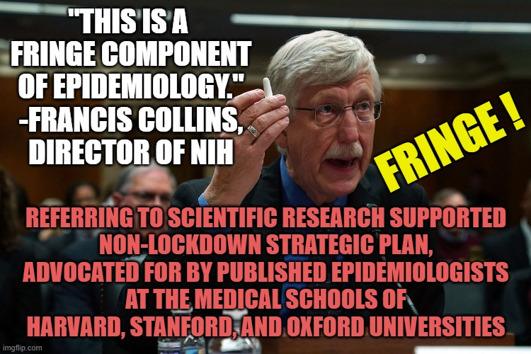 FRINGE DNA Geneticist, & a Virologist Hostile Takeover Epidemiology to LOCKDOWN the nation for 2 yrs over a 2 week cold/flu bug | "THIS IS A 
FRINGE COMPONENT
OF EPIDEMIOLOGY."
-FRANCIS COLLINS,
DIRECTOR OF NIH; FRINGE ! REFERRING TO SCIENTIFIC RESEARCH SUPPORTED
NON-LOCKDOWN STRATEGIC PLAN,
ADVOCATED FOR BY PUBLISHED EPIDEMIOLOGISTS
AT THE MEDICAL SCHOOLS OF
HARVARD, STANFORD, AND OXFORD UNIVERSITIES | image tagged in francis collins,dr fauci,i am healthcare,you know i'm something of a scientist myself,lockdown,covidiots | made w/ Imgflip meme maker