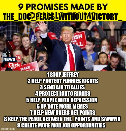 trump | THE_DOC_PEACE_WITHOUT_VICTORY_; 1 STOP JEFFREY
2 HELP PROTECT FURRIES RIGHTS
3 SEND AID TO ALLIES 
4 PROTECT LGBTQ RIGHTS
5 HELP PEOPLE WITH DEPRESSION  
6 UP VOTE MORE MEMES 
7 HELP NEW USERS GET POINTS
8 KEEP THE PEACE BETWEEN THE_POINTS AND SAMMYK 
9 CREATE MORE MOD JOB OPPORTUNITIES | image tagged in trump | made w/ Imgflip meme maker