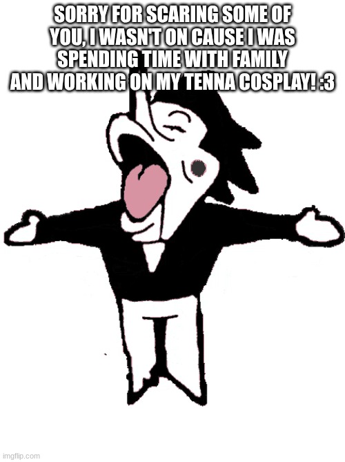 SORRY FOR SCARING SOME OF YOU, I WASN'T ON CAUSE I WAS SPENDING TIME WITH FAMILY AND WORKING ON MY TENNA COSPLAY! :3 | made w/ Imgflip meme maker